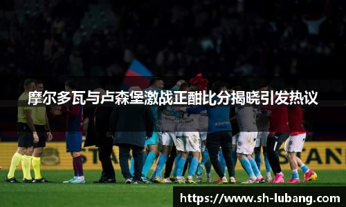 摩尔多瓦与卢森堡激战正酣比分揭晓引发热议